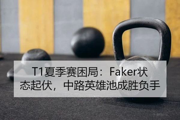 T1夏季赛困局：Faker状态起伏，中路英雄池成胜负手